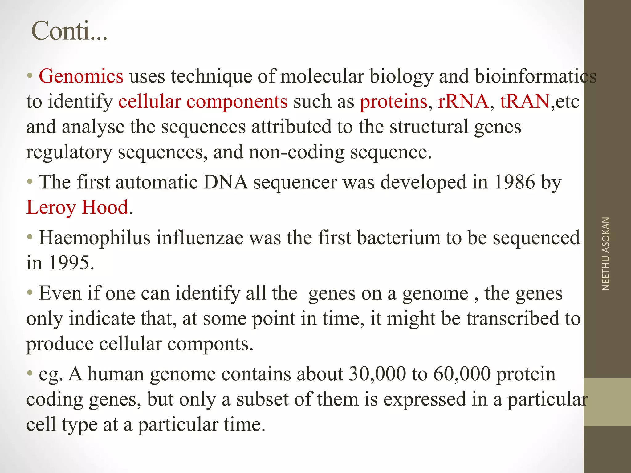 Conti...
• Genomics uses technique of molecular biology and bioinformatics
to identify cellular components such as proteins, rRNA, tRAN,etc
and analyse the sequences attributed to the structural genes
regulatory sequences, and non-coding sequence.
• The first automatic DNA sequencer was developed in 1986 by
Leroy Hood.
• Haemophilus influenzae was the first bacterium to be sequenced
in 1995.
• Even if one can identify all the genes on a genome , the genes
only indicate that, at some point in time, it might be transcribed to
produce cellular componts.
• eg. A human genome contains about 30,000 to 60,000 protein
coding genes, but only a subset of them is expressed in a particular
cell type at a particular time.
NEETHUASOKAN
 