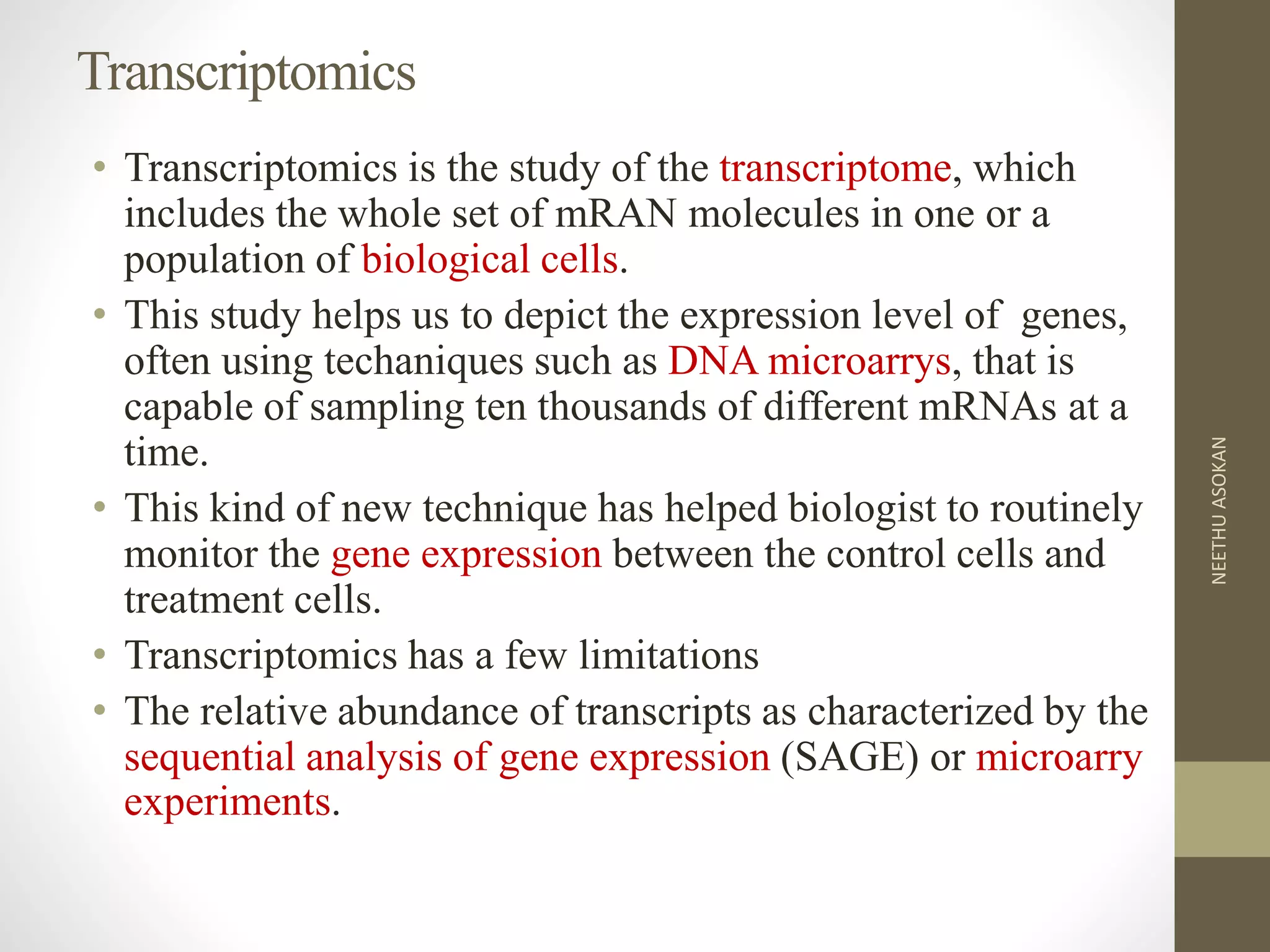 Transcriptomics
• Transcriptomics is the study of the transcriptome, which
includes the whole set of mRAN molecules in one or a
population of biological cells.
• This study helps us to depict the expression level of genes,
often using techaniques such as DNA microarrys, that is
capable of sampling ten thousands of different mRNAs at a
time.
• This kind of new technique has helped biologist to routinely
monitor the gene expression between the control cells and
treatment cells.
• Transcriptomics has a few limitations
• The relative abundance of transcripts as characterized by the
sequential analysis of gene expression (SAGE) or microarry
experiments.
NEETHUASOKAN
 
