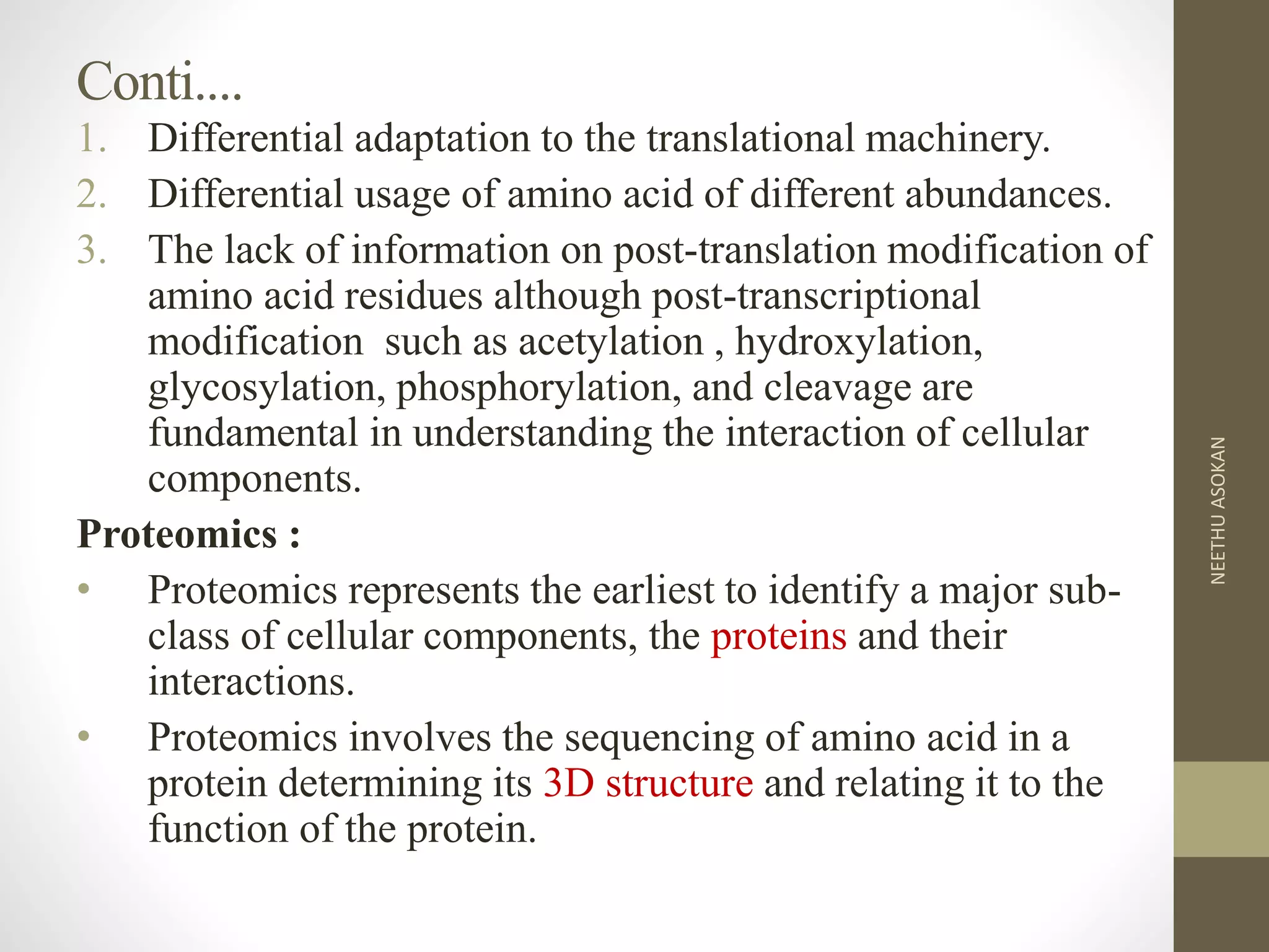 Conti....
1. Differential adaptation to the translational machinery.
2. Differential usage of amino acid of different abundances.
3. The lack of information on post-translation modification of
amino acid residues although post-transcriptional
modification such as acetylation , hydroxylation,
glycosylation, phosphorylation, and cleavage are
fundamental in understanding the interaction of cellular
components.
Proteomics :
• Proteomics represents the earliest to identify a major sub-
class of cellular components, the proteins and their
interactions.
• Proteomics involves the sequencing of amino acid in a
protein determining its 3D structure and relating it to the
function of the protein.
NEETHUASOKAN
 