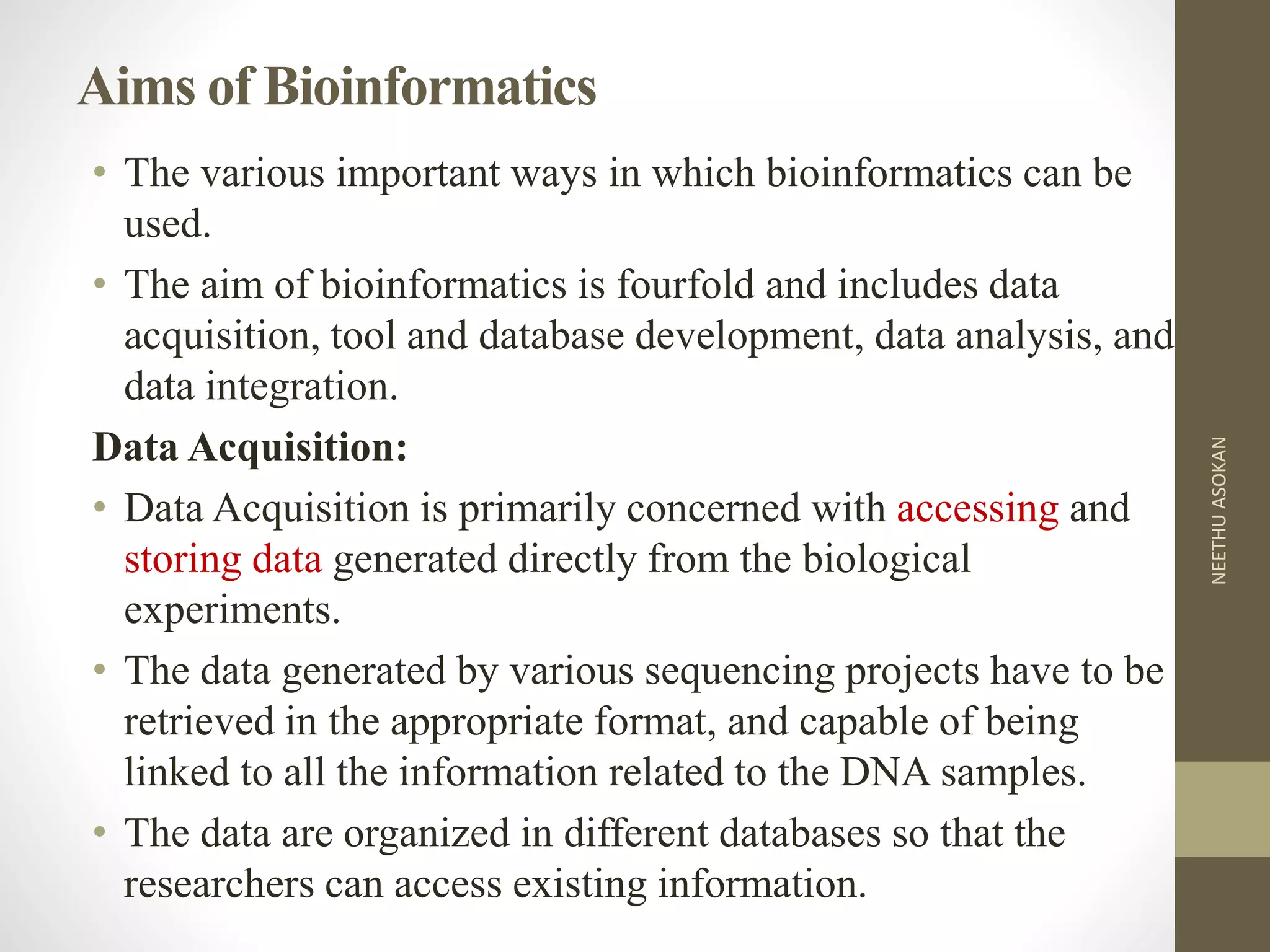 Aims of Bioinformatics
• The various important ways in which bioinformatics can be
used.
• The aim of bioinformatics is fourfold and includes data
acquisition, tool and database development, data analysis, and
data integration.
Data Acquisition:
• Data Acquisition is primarily concerned with accessing and
storing data generated directly from the biological
experiments.
• The data generated by various sequencing projects have to be
retrieved in the appropriate format, and capable of being
linked to all the information related to the DNA samples.
• The data are organized in different databases so that the
researchers can access existing information.
NEETHUASOKAN
 
