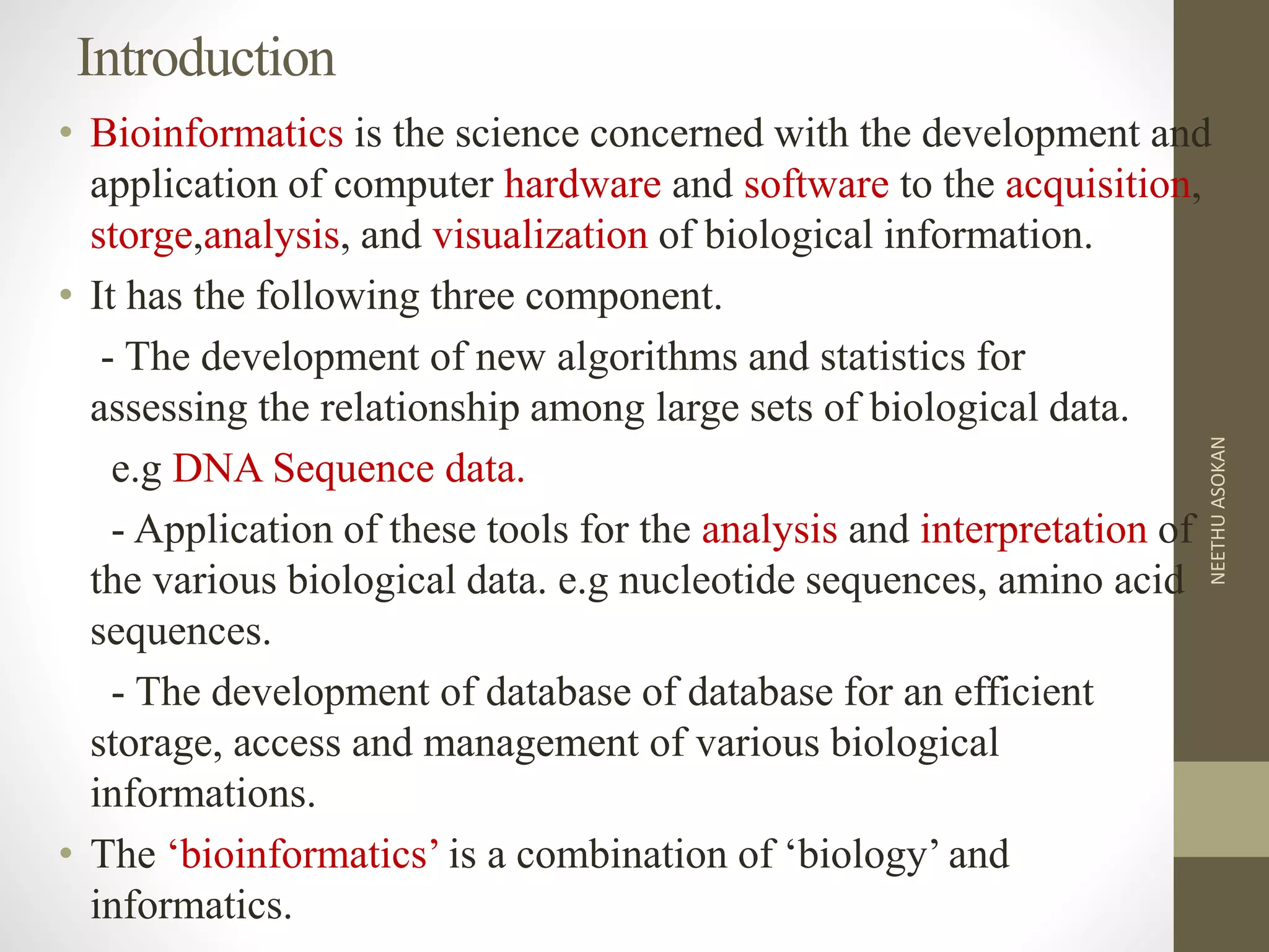Introduction
• Bioinformatics is the science concerned with the development and
application of computer hardware and software to the acquisition,
storge,analysis, and visualization of biological information.
• It has the following three component.
- The development of new algorithms and statistics for
assessing the relationship among large sets of biological data.
e.g DNA Sequence data.
- Application of these tools for the analysis and interpretation of
the various biological data. e.g nucleotide sequences, amino acid
sequences.
- The development of database of database for an efficient
storage, access and management of various biological
informations.
• The ‘bioinformatics’ is a combination of ‘biology’ and
informatics.
NEETHUASOKAN
 