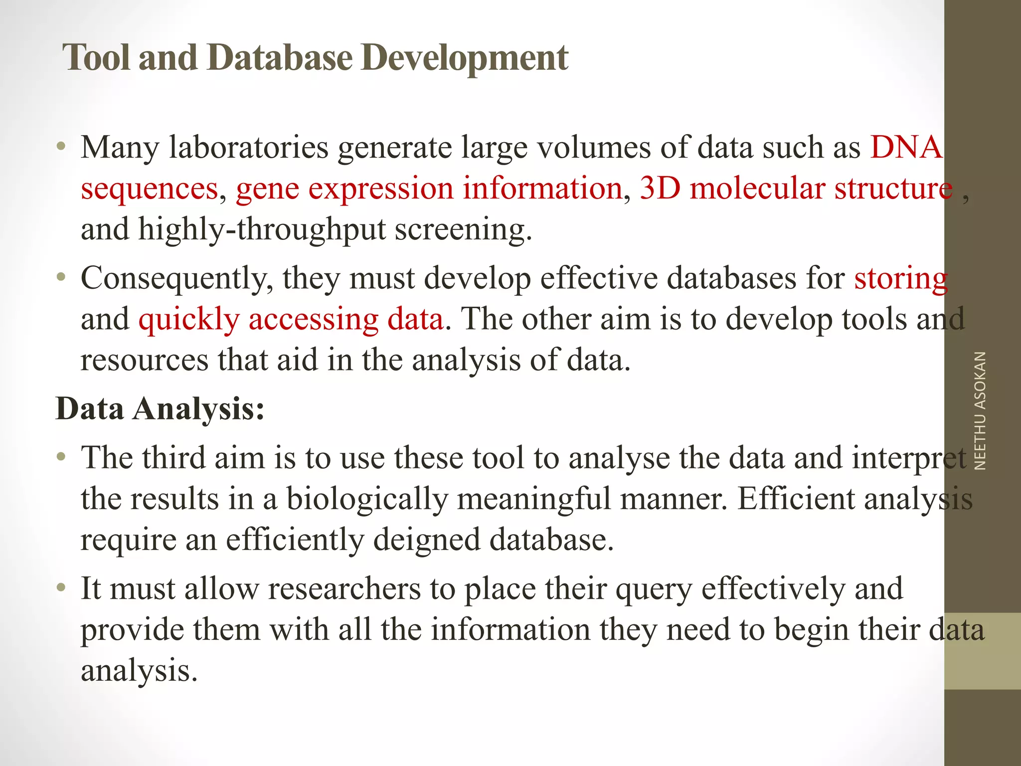 Tool and Database Development
• Many laboratories generate large volumes of data such as DNA
sequences, gene expression information, 3D molecular structure ,
and highly-throughput screening.
• Consequently, they must develop effective databases for storing
and quickly accessing data. The other aim is to develop tools and
resources that aid in the analysis of data.
Data Analysis:
• The third aim is to use these tool to analyse the data and interpret
the results in a biologically meaningful manner. Efficient analysis
require an efficiently deigned database.
• It must allow researchers to place their query effectively and
provide them with all the information they need to begin their data
analysis.
NEETHUASOKAN
 