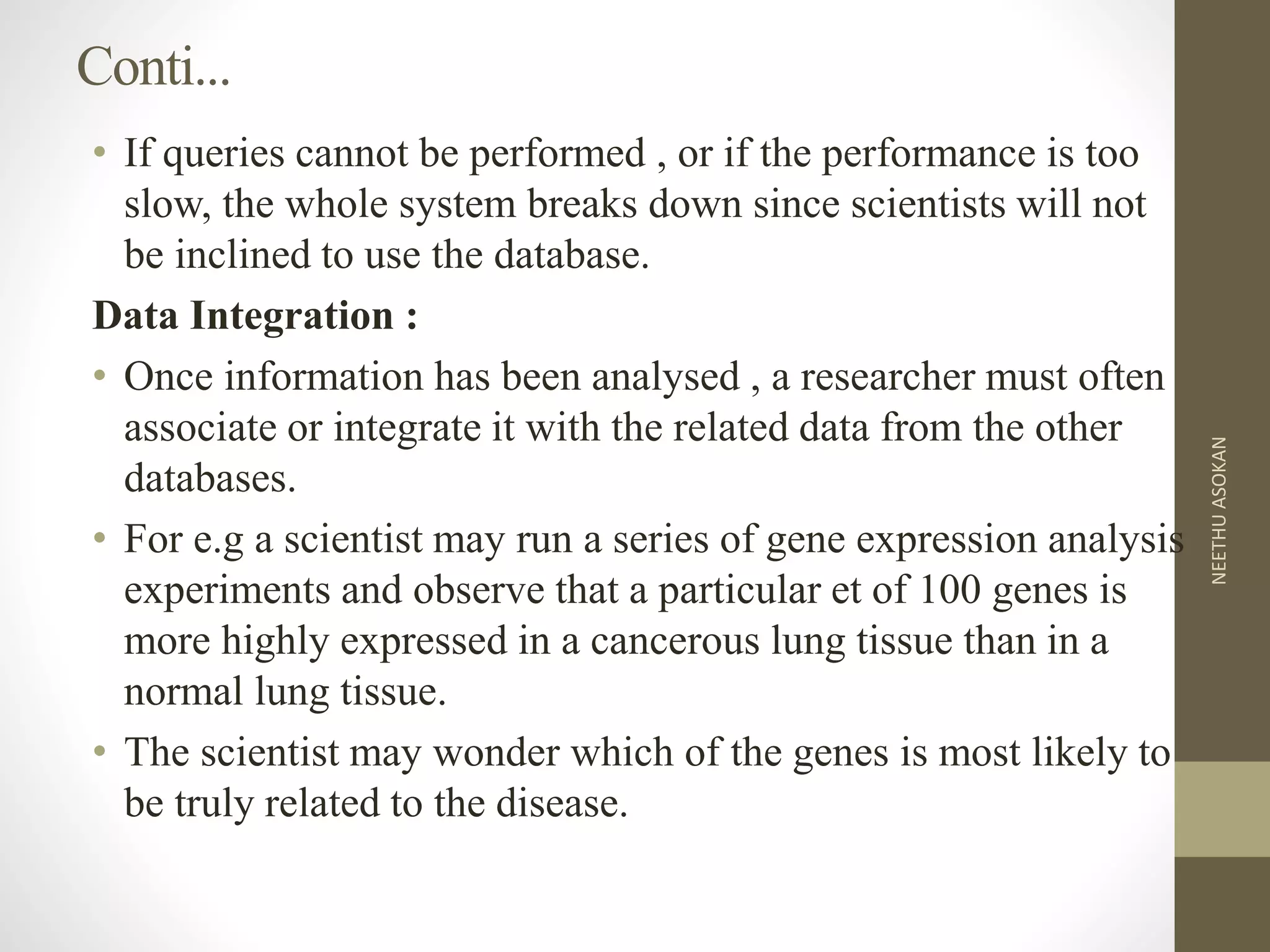 Conti...
• If queries cannot be performed , or if the performance is too
slow, the whole system breaks down since scientists will not
be inclined to use the database.
Data Integration :
• Once information has been analysed , a researcher must often
associate or integrate it with the related data from the other
databases.
• For e.g a scientist may run a series of gene expression analysis
experiments and observe that a particular et of 100 genes is
more highly expressed in a cancerous lung tissue than in a
normal lung tissue.
• The scientist may wonder which of the genes is most likely to
be truly related to the disease.
NEETHUASOKAN
 