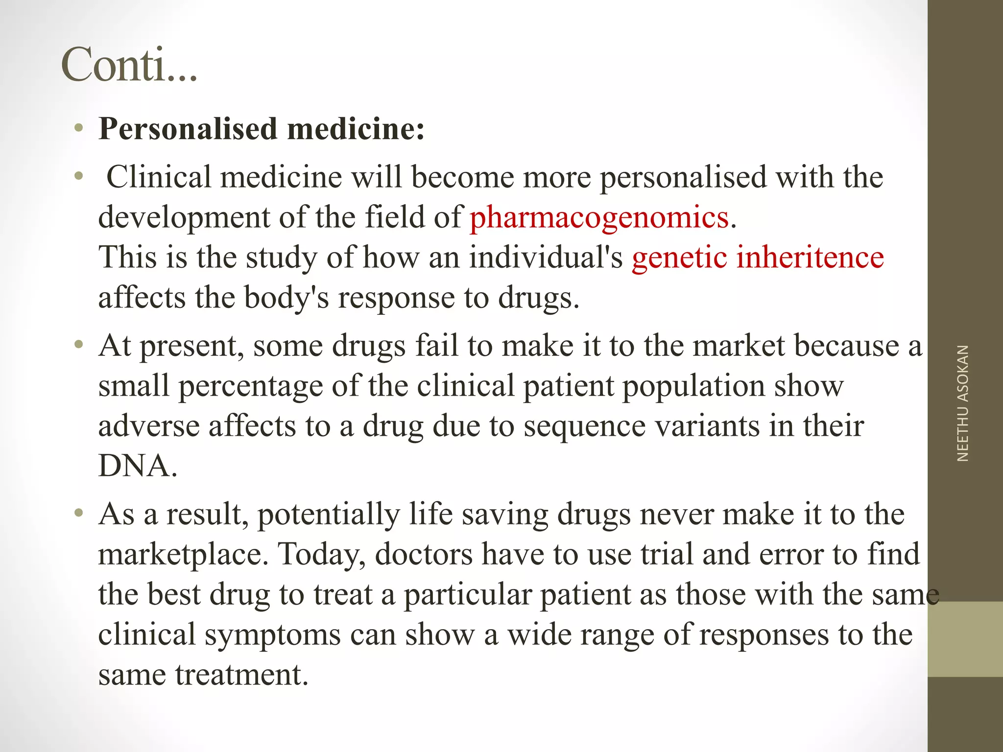 Conti...
• Personalised medicine:
• Clinical medicine will become more personalised with the
development of the field of pharmacogenomics.
This is the study of how an individual's genetic inheritence
affects the body's response to drugs.
• At present, some drugs fail to make it to the market because a
small percentage of the clinical patient population show
adverse affects to a drug due to sequence variants in their
DNA.
• As a result, potentially life saving drugs never make it to the
marketplace. Today, doctors have to use trial and error to find
the best drug to treat a particular patient as those with the same
clinical symptoms can show a wide range of responses to the
same treatment.
NEETHUASOKAN
 