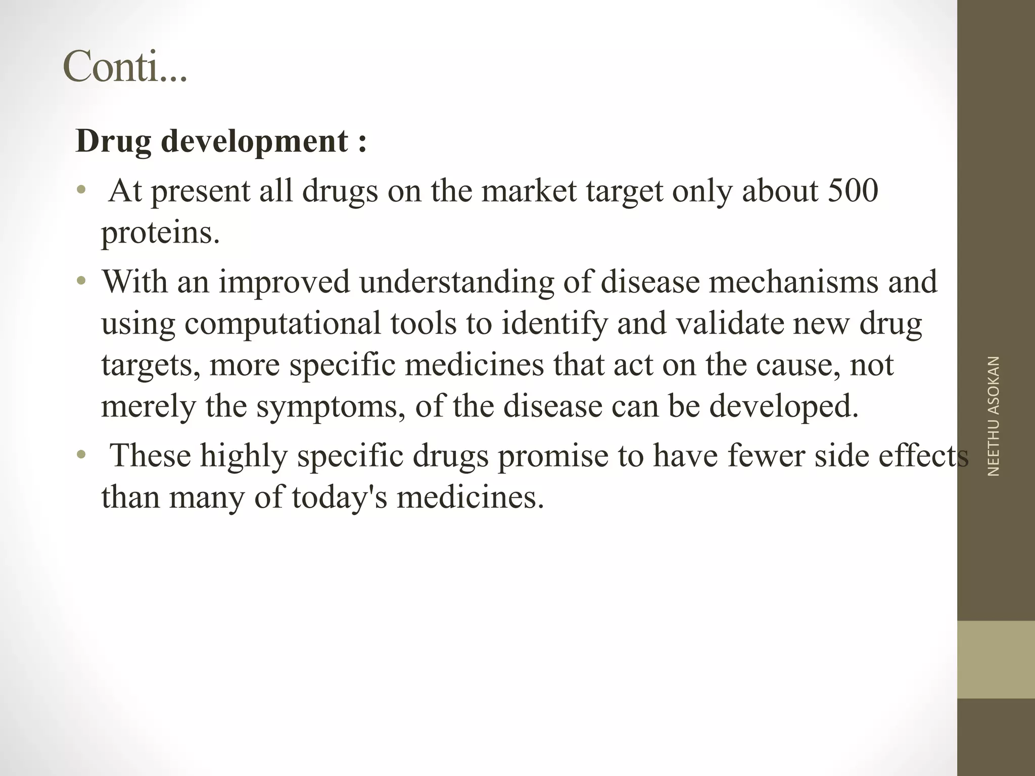 Conti...
Drug development :
• At present all drugs on the market target only about 500
proteins.
• With an improved understanding of disease mechanisms and
using computational tools to identify and validate new drug
targets, more specific medicines that act on the cause, not
merely the symptoms, of the disease can be developed.
• These highly specific drugs promise to have fewer side effects
than many of today's medicines.
NEETHUASOKAN
 