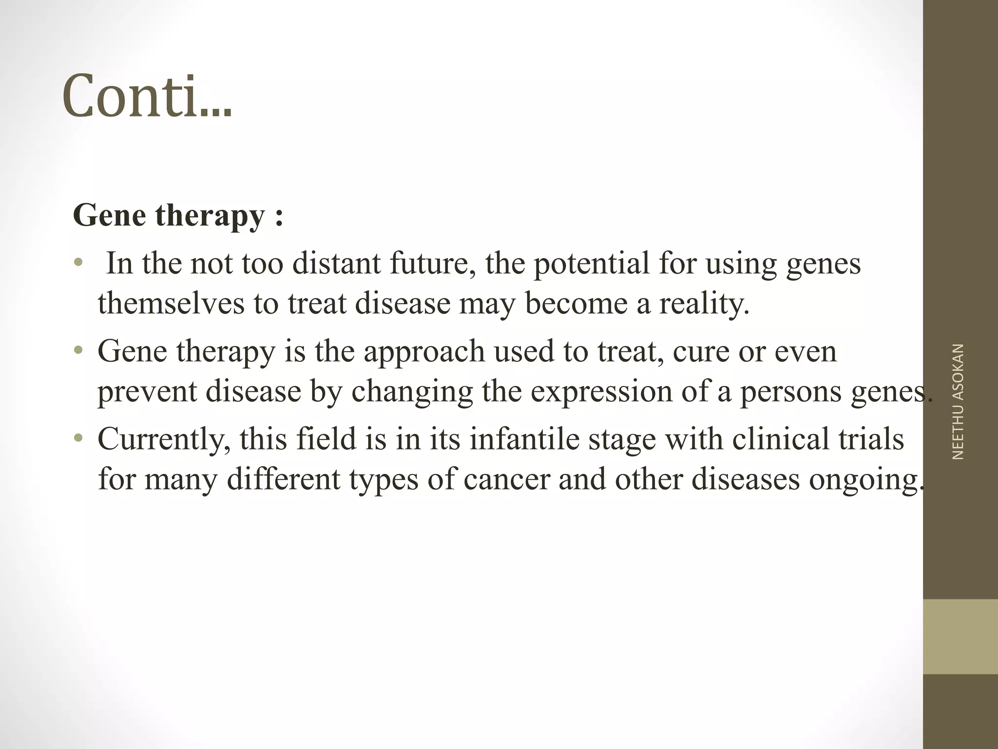 Conti...
Gene therapy :
• In the not too distant future, the potential for using genes
themselves to treat disease may become a reality.
• Gene therapy is the approach used to treat, cure or even
prevent disease by changing the expression of a persons genes.
• Currently, this field is in its infantile stage with clinical trials
for many different types of cancer and other diseases ongoing.
NEETHUASOKAN
 