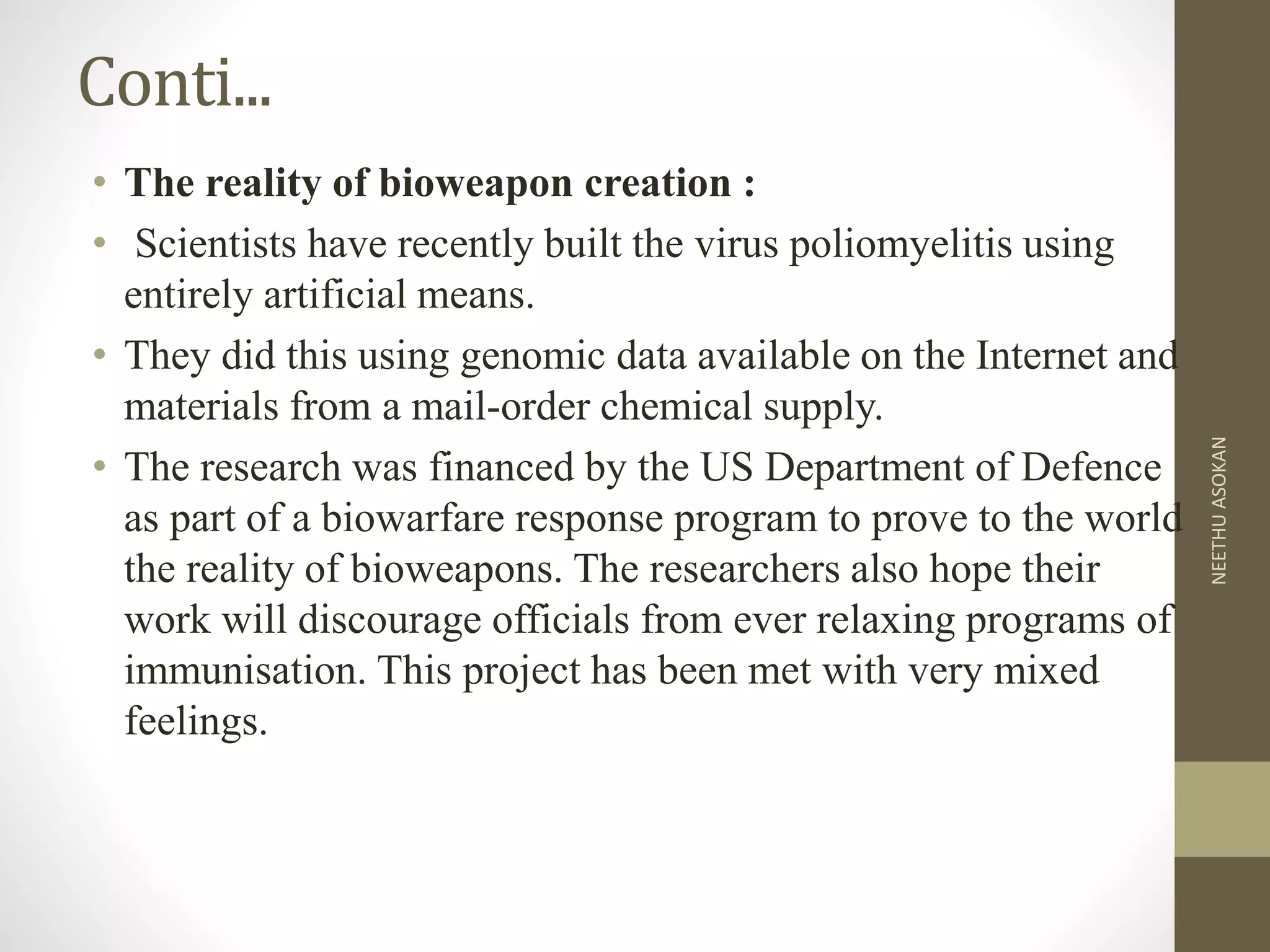 Conti...
• The reality of bioweapon creation :
• Scientists have recently built the virus poliomyelitis using
entirely artificial means.
• They did this using genomic data available on the Internet and
materials from a mail-order chemical supply.
• The research was financed by the US Department of Defence
as part of a biowarfare response program to prove to the world
the reality of bioweapons. The researchers also hope their
work will discourage officials from ever relaxing programs of
immunisation. This project has been met with very mixed
feelings.
NEETHUASOKAN
 