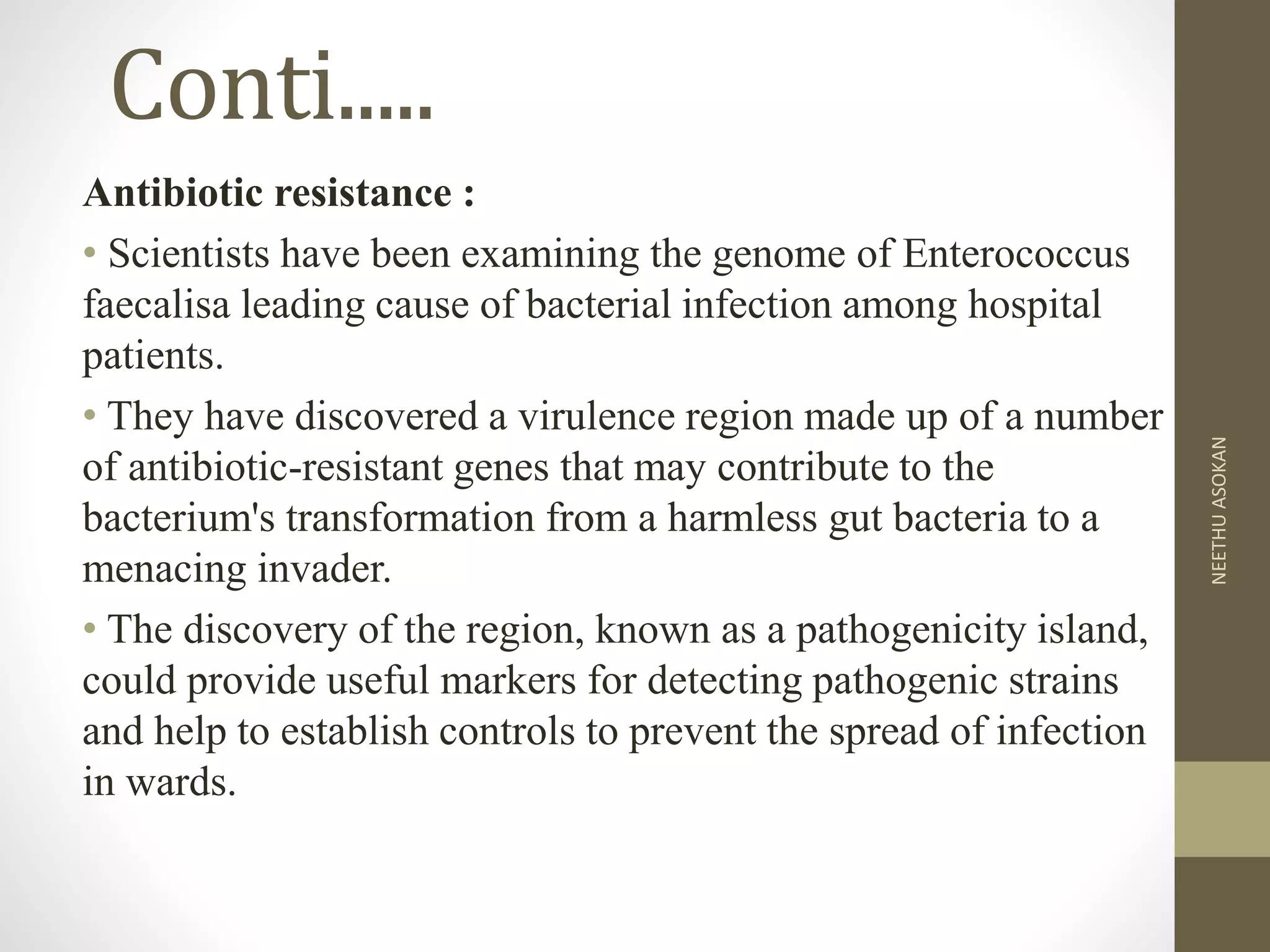 Conti.....
Antibiotic resistance :
• Scientists have been examining the genome of Enterococcus
faecalisa leading cause of bacterial infection among hospital
patients.
• They have discovered a virulence region made up of a number
of antibiotic-resistant genes that may contribute to the
bacterium's transformation from a harmless gut bacteria to a
menacing invader.
• The discovery of the region, known as a pathogenicity island,
could provide useful markers for detecting pathogenic strains
and help to establish controls to prevent the spread of infection
in wards.
NEETHUASOKAN
 