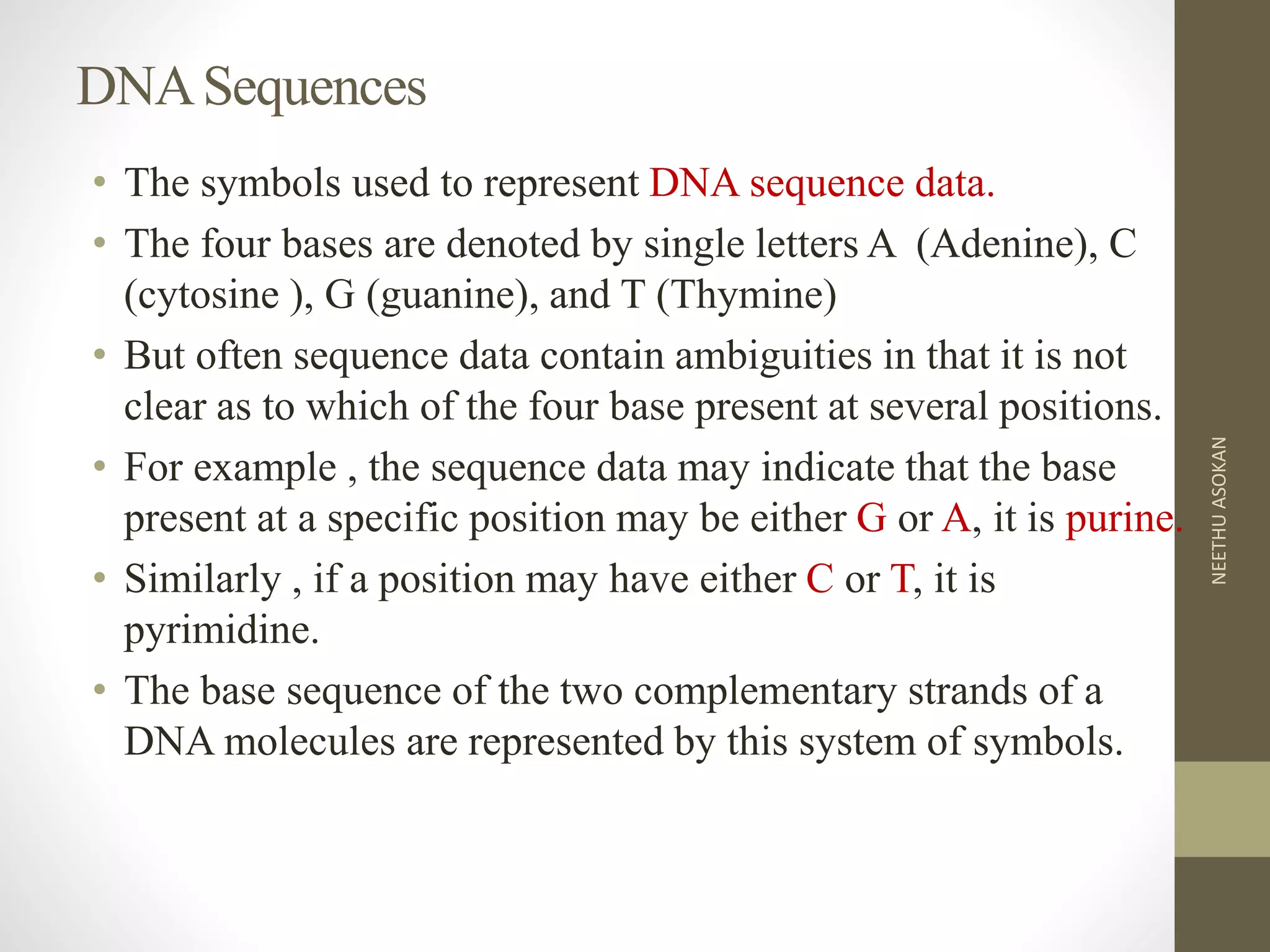 DNASequences
• The symbols used to represent DNA sequence data.
• The four bases are denoted by single letters A (Adenine), C
(cytosine ), G (guanine), and T (Thymine)
• But often sequence data contain ambiguities in that it is not
clear as to which of the four base present at several positions.
• For example , the sequence data may indicate that the base
present at a specific position may be either G or A, it is purine.
• Similarly , if a position may have either C or T, it is
pyrimidine.
• The base sequence of the two complementary strands of a
DNA molecules are represented by this system of symbols.
NEETHUASOKAN
 