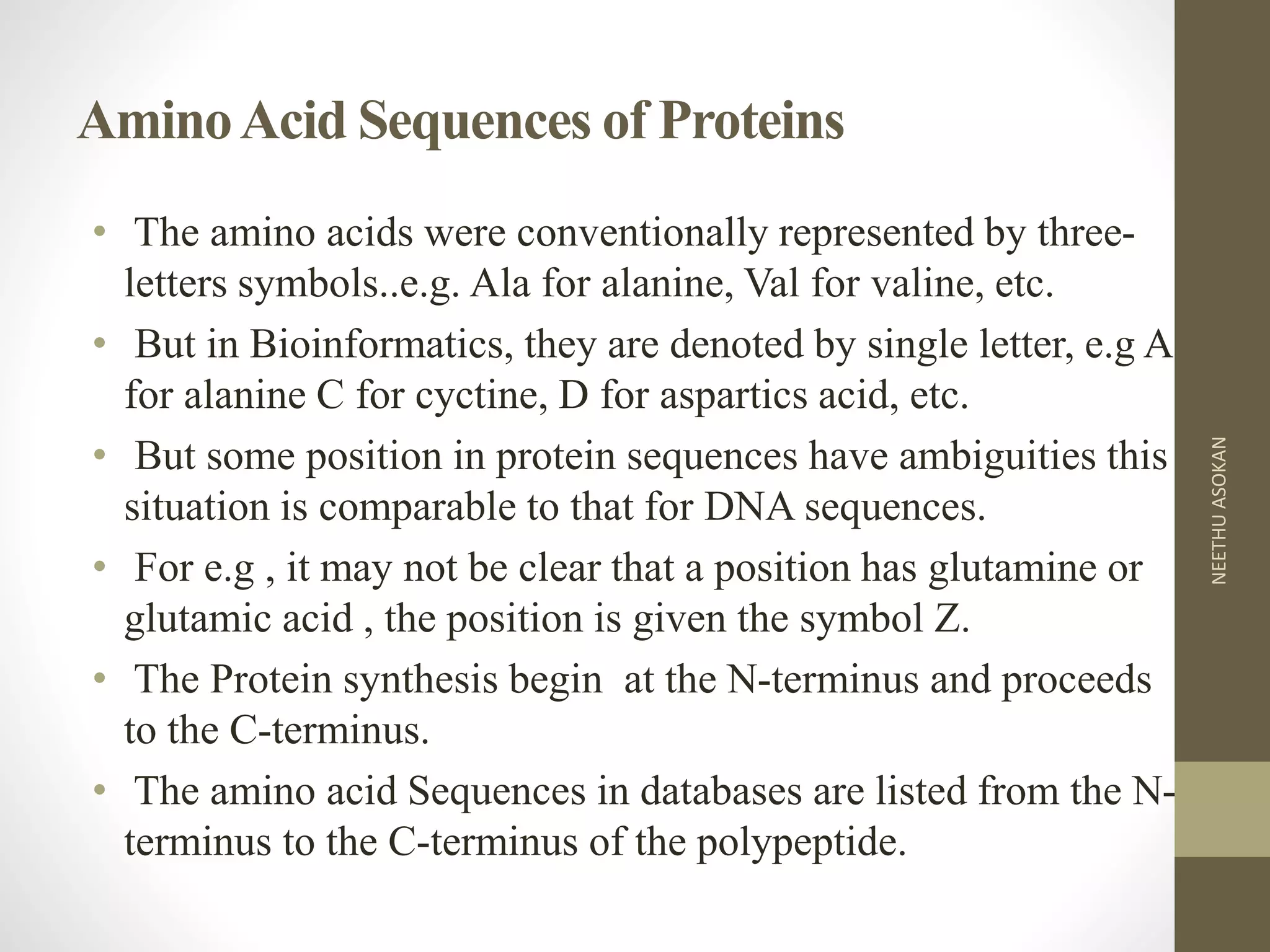 AminoAcid Sequences of Proteins
• The amino acids were conventionally represented by three-
letters symbols..e.g. Ala for alanine, Val for valine, etc.
• But in Bioinformatics, they are denoted by single letter, e.g A
for alanine C for cyctine, D for aspartics acid, etc.
• But some position in protein sequences have ambiguities this
situation is comparable to that for DNA sequences.
• For e.g , it may not be clear that a position has glutamine or
glutamic acid , the position is given the symbol Z.
• The Protein synthesis begin at the N-terminus and proceeds
to the C-terminus.
• The amino acid Sequences in databases are listed from the N-
terminus to the C-terminus of the polypeptide.
NEETHUASOKAN
 
