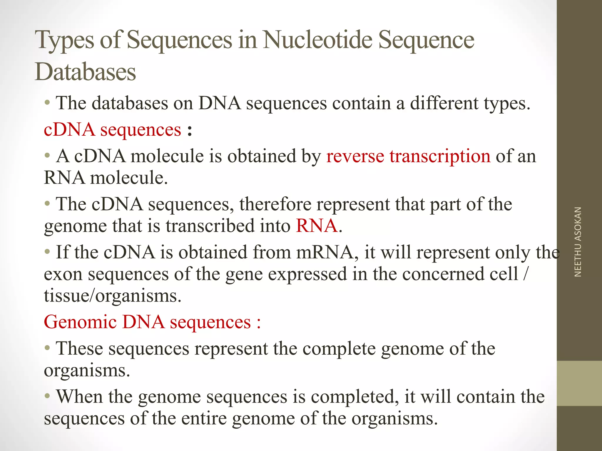 Types of Sequences in Nucleotide Sequence
Databases
• The databases on DNA sequences contain a different types.
cDNA sequences :
• A cDNA molecule is obtained by reverse transcription of an
RNA molecule.
• The cDNA sequences, therefore represent that part of the
genome that is transcribed into RNA.
• If the cDNA is obtained from mRNA, it will represent only the
exon sequences of the gene expressed in the concerned cell /
tissue/organisms.
Genomic DNA sequences :
• These sequences represent the complete genome of the
organisms.
• When the genome sequences is completed, it will contain the
sequences of the entire genome of the organisms.
NEETHUASOKAN
 