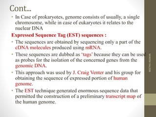 Cont...
• In Case of prokaryotes, genome consists of usually, a single
chromosome, while in case of eukaryotes it relates to the
nuclear DNA
Expressed Sequence Tag (EST) sequences :
• The sequences are obtained by sequencing only a part of the
cDNA molecules produced using mRNA.
• These sequences are dubbed as ‘tags’ because they can be used
as probes for the isolation of the concerned genes from the
genomic DNA.
• This approach was used by J. Craig Venter and his group for
obtaining the sequence of expressed portion of human
genome.
• The EST technique generated enormous sequence data that
permitted the construction of a preliminary transcript map of
the human genome.
NEETHUASOKAN
 