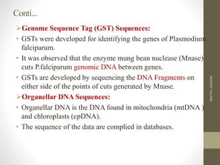 Conti...
Genome Sequence Tag (GST) Sequences:
• GSTs were developed for identifying the genes of Plasmodium
falciparum.
• It was observed that the enzyme mung bean nuclease (Mnase)
cuts P.falciparum genomic DNA between genes.
• GSTs are developed by sequencing the DNA Fragments on
either side of the points of cuts generated by Mnase.
Organellar DNA Sequences:
• Organellar DNA is the DNA found in mitochondria (mtDNA )
and chloroplasts (cpDNA).
• The sequence of the data are complied in databases.
NEETHUASOKAN
 