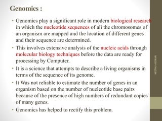 Genomics :
• Genomics play a significant role in modern biological research
in which the nucleotide sequences of ali the chromosomes of
an organism are mapped and the location of different genes
and their sequence are determined.
• This involves extensive analysis of the nucleic acids through
molecular biology techniques before the data are ready for
processing by Computer.
• It is a science that attempts to describe a living organisms in
terms of the sequence of its genome.
• It Was not reliable to estimate the number of genes in an
organism based on the number of nucleotide base pairs
because of the presence of high numbers of redundant copies
of many genes.
• Genomics has helped to rectify this problem.
NEETHUASOKAN
 