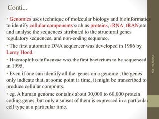 Conti...
• Genomics uses technique of molecular biology and bioinformatics
to identify cellular components such as proteins, rRNA, tRAN,etc
and analyse the sequences attributed to the structural genes
regulatory sequences, and non-coding sequence.
• The first automatic DNA sequencer was developed in 1986 by
Leroy Hood.
• Haemophilus influenzae was the first bacterium to be sequenced
in 1995.
• Even if one can identify all the genes on a genome , the genes
only indicate that, at some point in time, it might be transcribed to
produce cellular componts.
• eg. A human genome contains about 30,000 to 60,000 protein
coding genes, but only a subset of them is expressed in a particular
cell type at a particular time.
NEETHUASOKAN
 