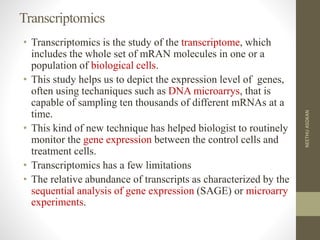 Transcriptomics
• Transcriptomics is the study of the transcriptome, which
includes the whole set of mRAN molecules in one or a
population of biological cells.
• This study helps us to depict the expression level of genes,
often using techaniques such as DNA microarrys, that is
capable of sampling ten thousands of different mRNAs at a
time.
• This kind of new technique has helped biologist to routinely
monitor the gene expression between the control cells and
treatment cells.
• Transcriptomics has a few limitations
• The relative abundance of transcripts as characterized by the
sequential analysis of gene expression (SAGE) or microarry
experiments.
NEETHUASOKAN
 