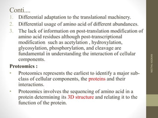 Conti....
1. Differential adaptation to the translational machinery.
2. Differential usage of amino acid of different abundances.
3. The lack of information on post-translation modification of
amino acid residues although post-transcriptional
modification such as acetylation , hydroxylation,
glycosylation, phosphorylation, and cleavage are
fundamental in understanding the interaction of cellular
components.
Proteomics :
• Proteomics represents the earliest to identify a major sub-
class of cellular components, the proteins and their
interactions.
• Proteomics involves the sequencing of amino acid in a
protein determining its 3D structure and relating it to the
function of the protein.
NEETHUASOKAN
 