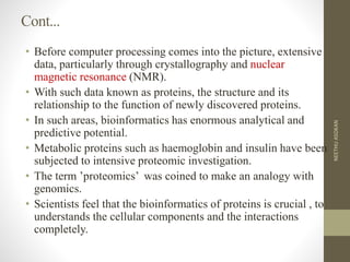Cont...
• Before computer processing comes into the picture, extensive
data, particularly through crystallography and nuclear
magnetic resonance (NMR).
• With such data known as proteins, the structure and its
relationship to the function of newly discovered proteins.
• In such areas, bioinformatics has enormous analytical and
predictive potential.
• Metabolic proteins such as haemoglobin and insulin have been
subjected to intensive proteomic investigation.
• The term ’proteomics’ was coined to make an analogy with
genomics.
• Scientists feel that the bioinformatics of proteins is crucial , to
understands the cellular components and the interactions
completely.
NEETHUASOKAN
 