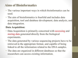 Aims of Bioinformatics
• The various important ways in which bioinformatics can be
used.
• The aim of bioinformatics is fourfold and includes data
acquisition, tool and database development, data analysis, and
data integration.
Data Acquisition:
• Data Acquisition is primarily concerned with accessing and
storing data generated directly from the biological
experiments.
• The data generated by various sequencing projects have to be
retrieved in the appropriate format, and capable of being
linked to all the information related to the DNA samples.
• The data are organized in different databases so that the
researchers can access existing information.
NEETHUASOKAN
 