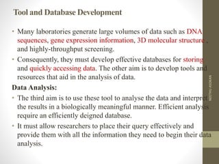 Tool and Database Development
• Many laboratories generate large volumes of data such as DNA
sequences, gene expression information, 3D molecular structure ,
and highly-throughput screening.
• Consequently, they must develop effective databases for storing
and quickly accessing data. The other aim is to develop tools and
resources that aid in the analysis of data.
Data Analysis:
• The third aim is to use these tool to analyse the data and interpret
the results in a biologically meaningful manner. Efficient analysis
require an efficiently deigned database.
• It must allow researchers to place their query effectively and
provide them with all the information they need to begin their data
analysis.
NEETHUASOKAN
 
