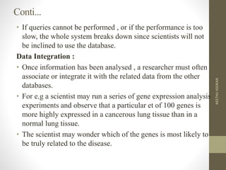 Conti...
• If queries cannot be performed , or if the performance is too
slow, the whole system breaks down since scientists will not
be inclined to use the database.
Data Integration :
• Once information has been analysed , a researcher must often
associate or integrate it with the related data from the other
databases.
• For e.g a scientist may run a series of gene expression analysis
experiments and observe that a particular et of 100 genes is
more highly expressed in a cancerous lung tissue than in a
normal lung tissue.
• The scientist may wonder which of the genes is most likely to
be truly related to the disease.
NEETHUASOKAN
 