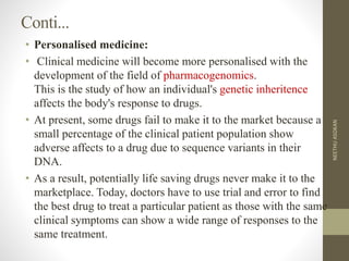 Conti...
• Personalised medicine:
• Clinical medicine will become more personalised with the
development of the field of pharmacogenomics.
This is the study of how an individual's genetic inheritence
affects the body's response to drugs.
• At present, some drugs fail to make it to the market because a
small percentage of the clinical patient population show
adverse affects to a drug due to sequence variants in their
DNA.
• As a result, potentially life saving drugs never make it to the
marketplace. Today, doctors have to use trial and error to find
the best drug to treat a particular patient as those with the same
clinical symptoms can show a wide range of responses to the
same treatment.
NEETHUASOKAN
 