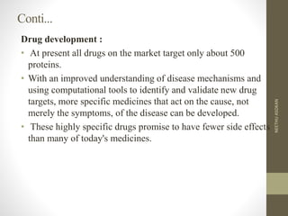 Conti...
Drug development :
• At present all drugs on the market target only about 500
proteins.
• With an improved understanding of disease mechanisms and
using computational tools to identify and validate new drug
targets, more specific medicines that act on the cause, not
merely the symptoms, of the disease can be developed.
• These highly specific drugs promise to have fewer side effects
than many of today's medicines.
NEETHUASOKAN
 