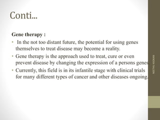 Conti...
Gene therapy :
• In the not too distant future, the potential for using genes
themselves to treat disease may become a reality.
• Gene therapy is the approach used to treat, cure or even
prevent disease by changing the expression of a persons genes.
• Currently, this field is in its infantile stage with clinical trials
for many different types of cancer and other diseases ongoing.
NEETHUASOKAN
 