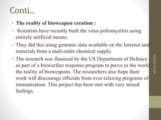 Conti...
• The reality of bioweapon creation :
• Scientists have recently built the virus poliomyelitis using
entirely artificial means.
• They did this using genomic data available on the Internet and
materials from a mail-order chemical supply.
• The research was financed by the US Department of Defence
as part of a biowarfare response program to prove to the world
the reality of bioweapons. The researchers also hope their
work will discourage officials from ever relaxing programs of
immunisation. This project has been met with very mixed
feelings.
NEETHUASOKAN
 