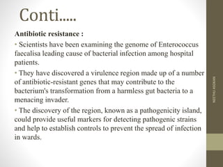 Conti.....
Antibiotic resistance :
• Scientists have been examining the genome of Enterococcus
faecalisa leading cause of bacterial infection among hospital
patients.
• They have discovered a virulence region made up of a number
of antibiotic-resistant genes that may contribute to the
bacterium's transformation from a harmless gut bacteria to a
menacing invader.
• The discovery of the region, known as a pathogenicity island,
could provide useful markers for detecting pathogenic strains
and help to establish controls to prevent the spread of infection
in wards.
NEETHUASOKAN
 