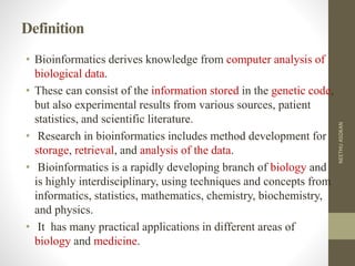Definition
• Bioinformatics derives knowledge from computer analysis of
biological data.
• These can consist of the information stored in the genetic code,
but also experimental results from various sources, patient
statistics, and scientific literature.
• Research in bioinformatics includes method development for
storage, retrieval, and analysis of the data.
• Bioinformatics is a rapidly developing branch of biology and
is highly interdisciplinary, using techniques and concepts from
informatics, statistics, mathematics, chemistry, biochemistry,
and physics.
• It has many practical applications in different areas of
biology and medicine.
NEETHUASOKAN
 