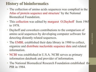 History of bioinformatics
• The collection of amino acids sequences was complied in the ‘
Atlas of protein sequence and structure’ by the National
Biomedical Foundation.
• This collection was edited by margaret O.Dayhoff from 1965
to 1978.
• Dayhoff and coworkers contributions to the comparison of
amino acid sequences by developing computer software for
detecting distantly related sequences.
• The EMBL established their data library in 1980 to collect,
organize and distribute nucleotide sequence data and related
information.
• NCBI was established in U.S.A. NCBI serves as primary
information databank and provider of information.
• The National Biomedical Research Foundation established the
PIR in 1984.
NEETHUASOKAN
 