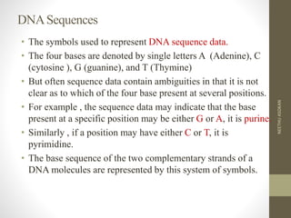 DNASequences
• The symbols used to represent DNA sequence data.
• The four bases are denoted by single letters A (Adenine), C
(cytosine ), G (guanine), and T (Thymine)
• But often sequence data contain ambiguities in that it is not
clear as to which of the four base present at several positions.
• For example , the sequence data may indicate that the base
present at a specific position may be either G or A, it is purine.
• Similarly , if a position may have either C or T, it is
pyrimidine.
• The base sequence of the two complementary strands of a
DNA molecules are represented by this system of symbols.
NEETHUASOKAN
 