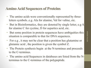 AminoAcid Sequences of Proteins
• The amino acids were conventionally represented by three-
letters symbols..e.g. Ala for alanine, Val for valine, etc.
• But in Bioinformatics, they are denoted by single letter, e.g A
for alanine C for cyctine, D for aspartics acid, etc.
• But some position in protein sequences have ambiguities this
situation is comparable to that for DNA sequences.
• For e.g , it may not be clear that a position has glutamine or
glutamic acid , the position is given the symbol Z.
• The Protein synthesis begin at the N-terminus and proceeds
to the C-terminus.
• The amino acid Sequences in databases are listed from the N-
terminus to the C-terminus of the polypeptide.
NEETHUASOKAN
 
