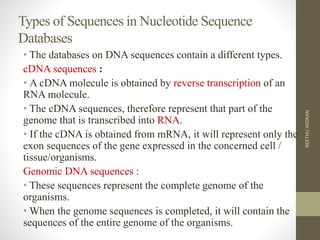 Types of Sequences in Nucleotide Sequence
Databases
• The databases on DNA sequences contain a different types.
cDNA sequences :
• A cDNA molecule is obtained by reverse transcription of an
RNA molecule.
• The cDNA sequences, therefore represent that part of the
genome that is transcribed into RNA.
• If the cDNA is obtained from mRNA, it will represent only the
exon sequences of the gene expressed in the concerned cell /
tissue/organisms.
Genomic DNA sequences :
• These sequences represent the complete genome of the
organisms.
• When the genome sequences is completed, it will contain the
sequences of the entire genome of the organisms.
NEETHUASOKAN
 