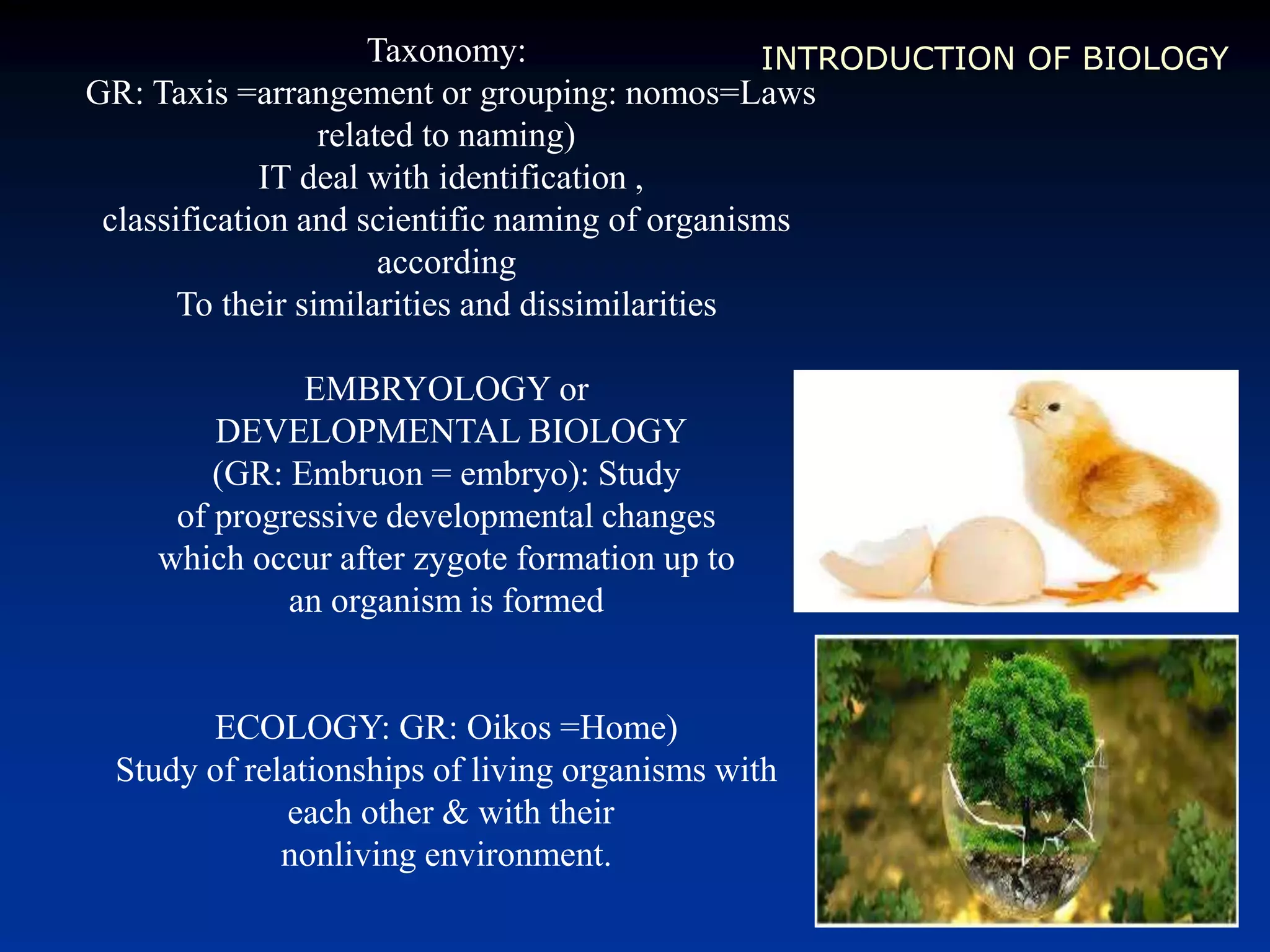 INTRODUCTION OF BIOLOGYTaxonomy:
GR: Taxis =arrangement or grouping: nomos=Laws
related to naming)
IT deal with identification ,
classification and scientific naming of organisms
according
To their similarities and dissimilarities
EMBRYOLOGY or
DEVELOPMENTAL BIOLOGY
(GR: Embruon = embryo): Study
of progressive developmental changes
which occur after zygote formation up to
an organism is formed
ECOLOGY: GR: Oikos =Home)
Study of relationships of living organisms with
each other & with their
nonliving environment.
 