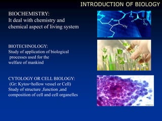 INTRODUCTION OF BIOLOGY
BIOTECHNOLOGY:
Study of application of biological
processes used for the
welfare of mankind
CYTOLOGY OR CELL BIOLOGY:
(Gr: Kytos=hollow vessel or Cell)
Study of structure ,function ,and
composition of cell and cell organelles
BIOCHEMISTRY:
It deal with chemistry and
chemical aspect of living system
 