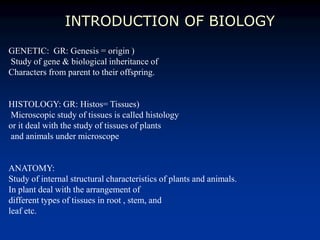 INTRODUCTION OF BIOLOGY
GENETIC: GR: Genesis = origin )
Study of gene & biological inheritance of
Characters from parent to their offspring.
HISTOLOGY: GR: Histos= Tissues)
Microscopic study of tissues is called histology
or it deal with the study of tissues of plants
and animals under microscope
ANATOMY:
Study of internal structural characteristics of plants and animals.
In plant deal with the arrangement of
different types of tissues in root , stem, and
leaf etc.
 