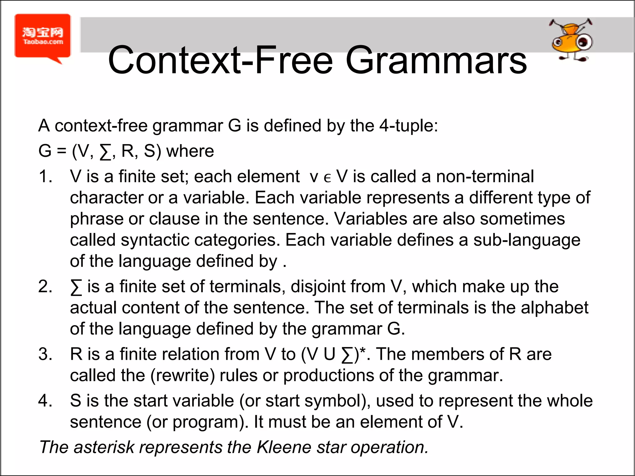 Context-Free GrammarsA context-free grammar G is defined by the 4-tuple:G = (V, ∑, R, S) whereV is a finite set; each element  v ϵ V is called a non-terminal character or a variable. Each variable represents a different type of phrase or clause in the sentence. Variables are also sometimes called syntactic categories. Each variable defines a sub-language of the language defined by .∑ is a finite set of terminals, disjoint from V, which make up the actual content of the sentence. The set of terminals is the alphabet of the language defined by the grammar G.R is a finite relation from V to (V U ∑)*. The members of R are called the (rewrite) rules or productions of the grammar.S is the start variable (or start symbol), used to represent the whole sentence (or program). It must be an element of V.The asterisk represents the Kleene star operation.