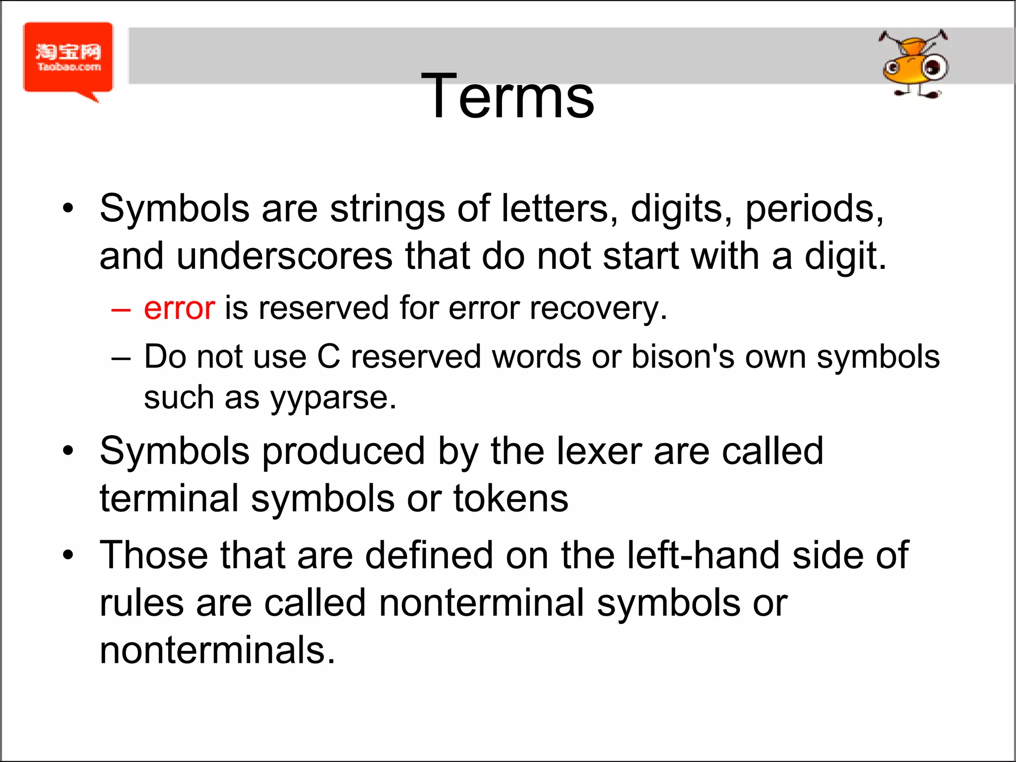 Start symbol: exprA Bison ParserA bison specification has the same three-part structure as a flex specification.... definition section ...%%... rules section ...%%                                           a bison example... user subroutines ...The first section, the definition section, handles control information for the parser and generally sets up the execution environment in which the parser will operate.The second section contains the rules for the parser.The third section is C code copied verbatim into the generated C program.