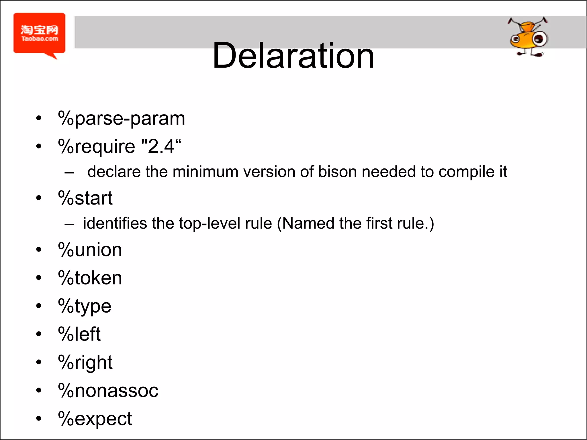 Literal Block	%{	... C code and declarations ...	%}The contents of the literal block are copied verbatim to the generated C source file near the beginning, before the beginning of yypare().Usually contains declarations of variables and functions, as well as #include.Bison also provides an experimental %code POS { ... } where POS is a keyword to suggest where in the generated parser the code should go.