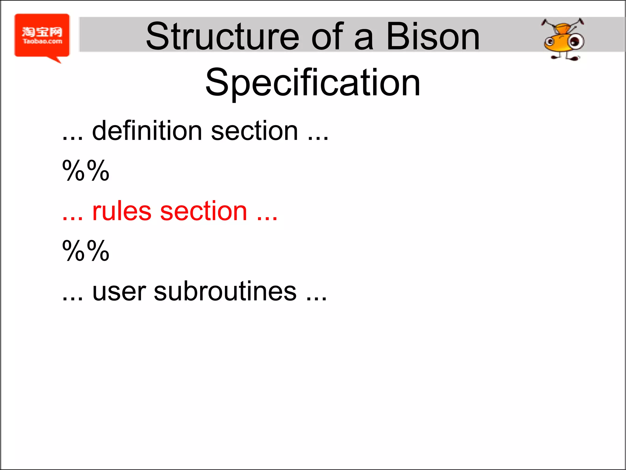 TypeThe %union declaration specifies the entire list of possible types%token is used for declaring token types%type is used for declaring nonterminal symbols%{#include "calc.h“      /* Contains definition of `symrec' */ %} %union { 	double val;              /* For returning numbers. */ symrec *tptr;           /* For returning symbol-table pointers */ } %token <tptr> VAR FNCT   /* Variable and Function */ %type <val> exp %%