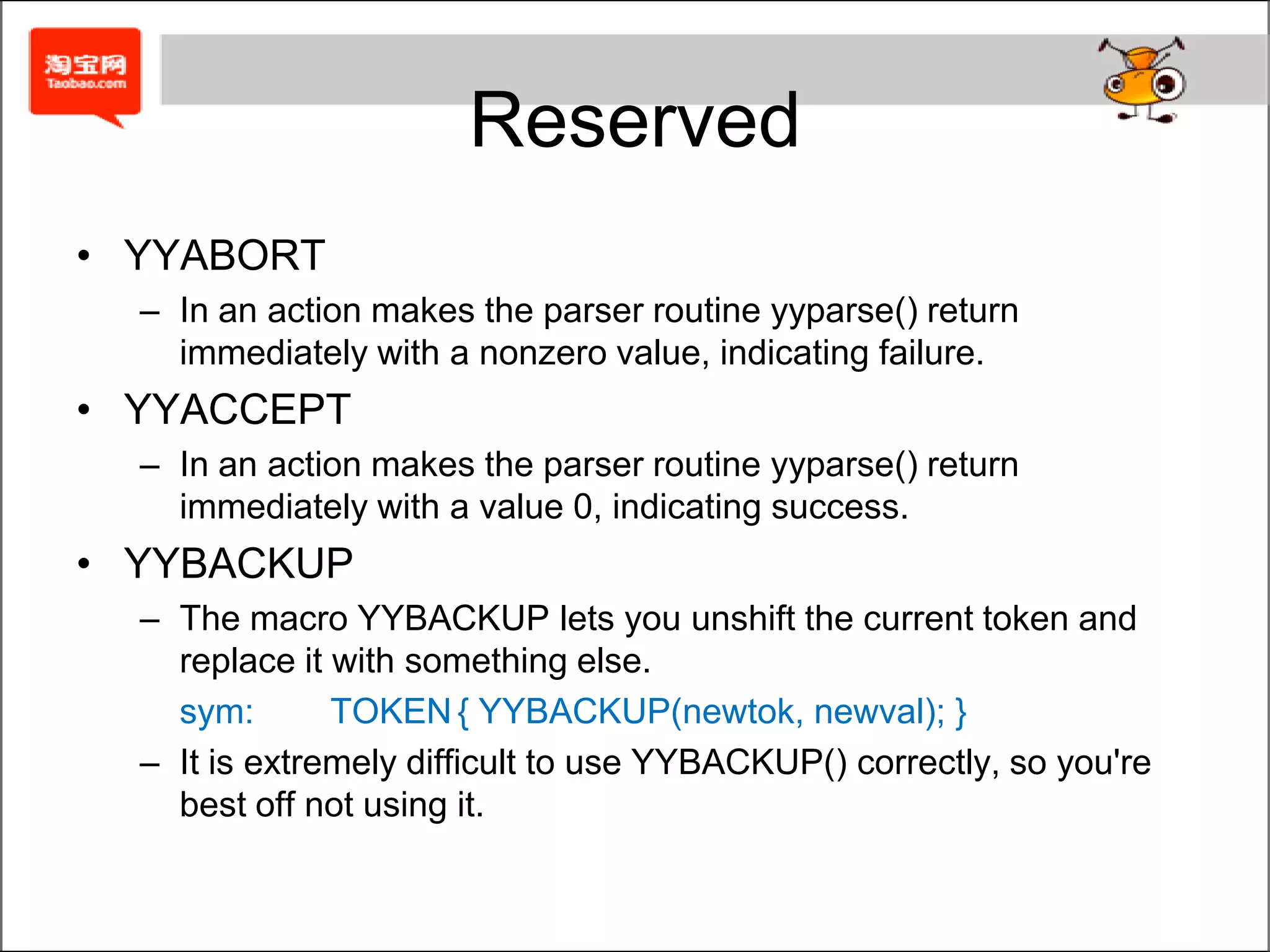 Special Characters%	All of the declarations in the definition section start with %.$	In actions, a dollar sign introduces a value reference.@	In actions, an @ sign introduces a location reference, such as @2 for the location of the second symbol in the RHS.'	Literal tokens are enclosed in single quotes."	Bison lets you declare quoted string as parser alias for tokens.<>	In a value reference in an action, you can override the value's default type by enclosing the type name in angle brackets.{}	The C code in actions is enclosed in curly braces.;	Each rule in the rules section should end with a semicolon.|	or syntax for multi-rules with same LHS.:	separate left-hand side and right-hand side-	Symbols may include underscores along with letters, digits, and periods..	Symbols may include periods along with letters, digits, and underscores.