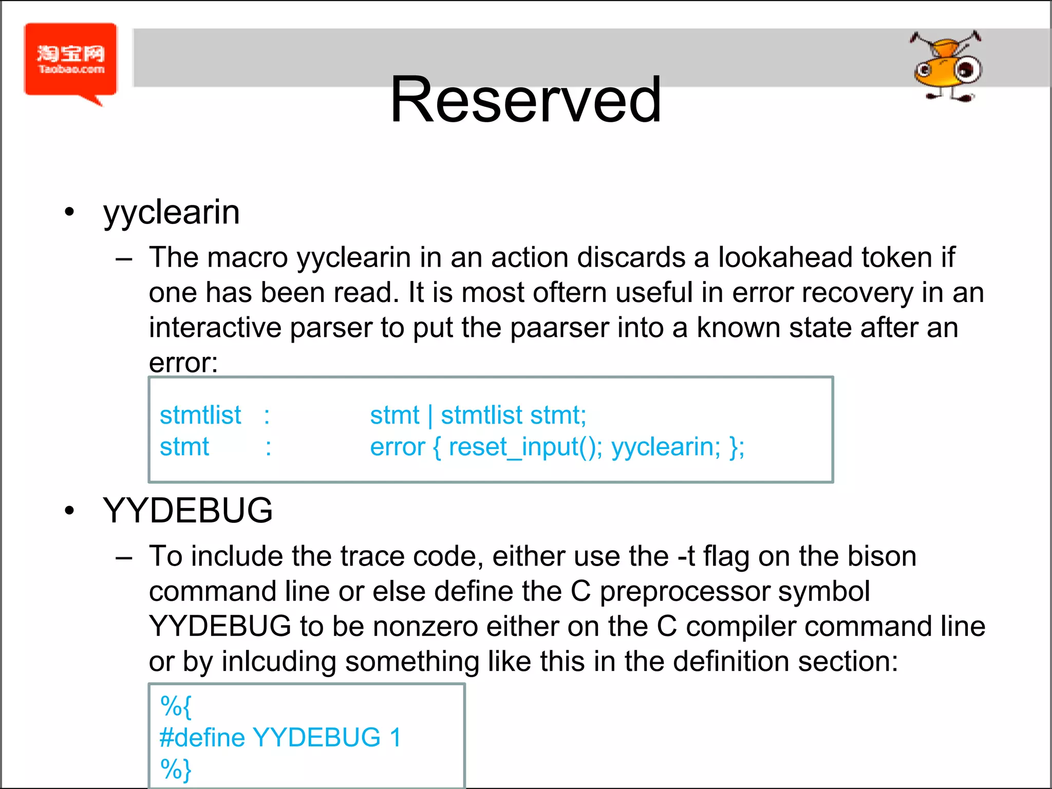 ReservedYYABORTIn an action makes the parser routine yyparse() return immediately with a nonzero value, indicating failure.YYACCEPTIn an action makes the parser routine yyparse() return immediately with a value 0, indicating success.YYBACKUPThe macro YYBACKUP lets you unshift the current token and replace it with something else.sym:	TOKEN	{ YYBACKUP(newtok, newval); }It is extremely difficult to use YYBACKUP() correctly, so you're best off not using it.
