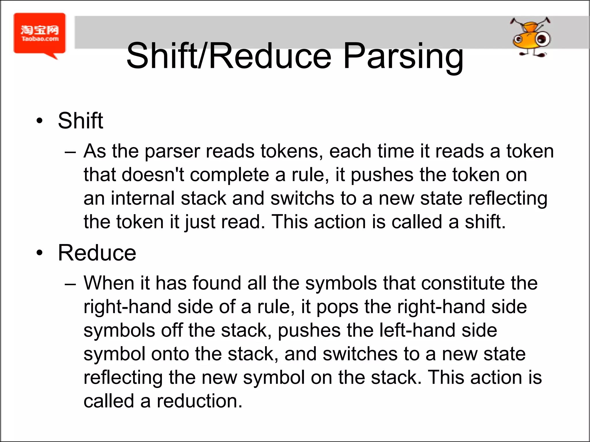 takes these pieces and groups them together logically.Shift/Reduce ParsingShiftAs the parser reads tokens, each time it reads a token that doesn't complete a rule, it pushes the token on an internal stack and switchs to a new state reflecting the token it just read. This action is called a shift.ReduceWhen it has found all the symbols that constitute the right-hand side of a rule, it pops the right-hand side symbols off the stack, pushes the left-hand side symbol onto the stack, and switches to a new state reflecting the new symbol on the stack. This action is called a reduction.