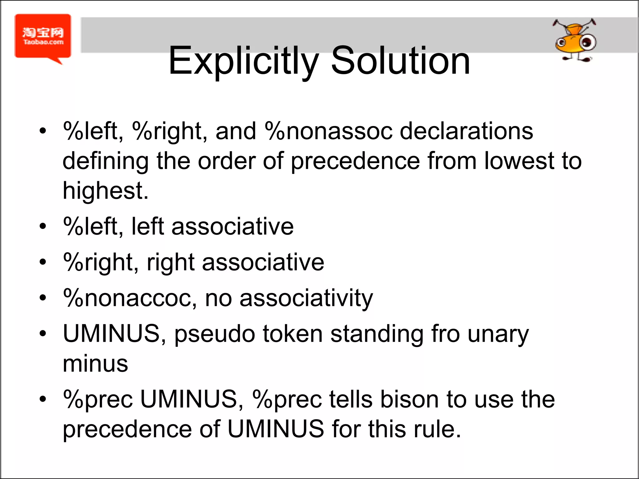 Explicitly Solution%left '+' '-’%left '*' '/’%nonassoc '|' NMINUS%type <a> exp exp1 exp2...%%...expr: expr '+' exp { $$ = newast('+', $1, $3); }       | expr '-' exp { $$ = newast('-', $1, $3); }       | expr '*' exp { $$ = newast('*', $1, $3); }       | expr '/' exp { $$ = newast('/', $1, $3); }       | '|' exp { $$ = newast('|', $2, NULL); }       | '(' exp ')' { $$ = $2); }       | '-' exp %prec UMINUS { $$ = newast('M', $2, NULL); }       | NUMBER { $$ = newnum($1); }       ;%%