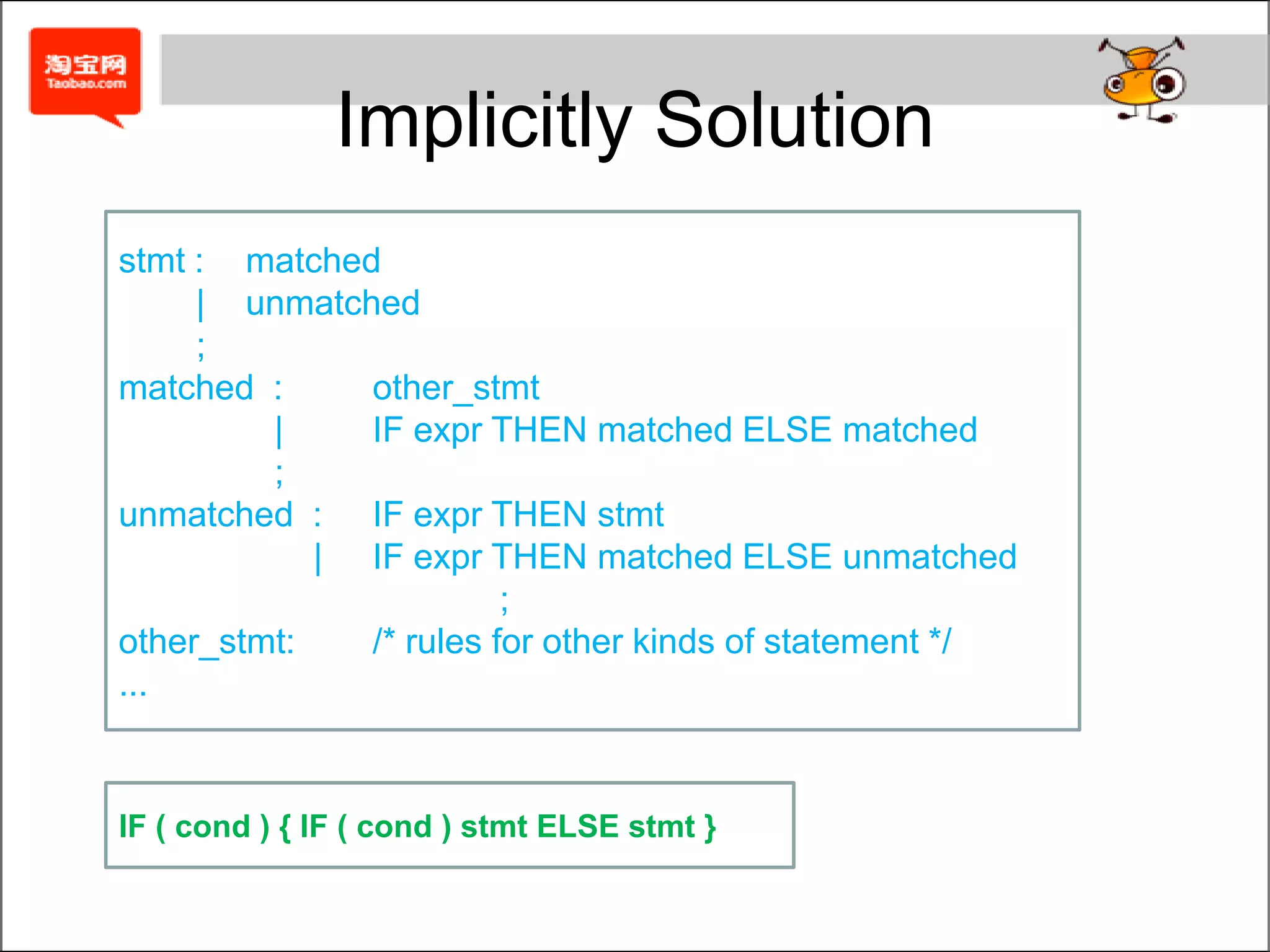 IF/THEN/ELSE conflictWhen Not to Use Precedence RulesIn expression grammars and to resolve the "dangling else" conflict in grammars for if/then/else language constructs, it is easy to understand.But in other situations, it can be extremely difficult to understand.stmt:	IF '(' cond ')' stmt       |	IF '(' cond ')' stmt ELSE stmt       |	TERMINALcond:	TERMINALAmbiguous!!!IF ( cond ) IF ( cond ) stmt ELSE stmtWhich one?IF ( cond ) { IF ( cond ) stmt  } ELSE stmtIF ( cond ) { IF ( cond ) stmt ELSE stmt }