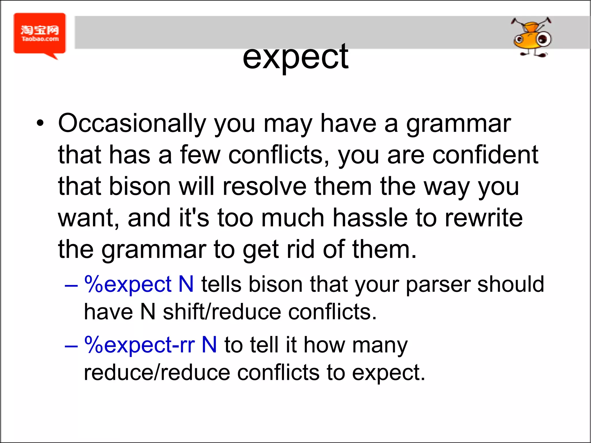 Explicitly Solution%nonassoc	THEN%nonassoc	ELSE%%stmt  :	IF expr THEN stmt         |	IF expr stmt ELSE stmt         ;Equal to:%nonassoc LOWER_THAN_ELSE%nonassoc ELSE%%stmt  :	IF expr stmt %prec LOWER_THAN_ELSE         |	IF expr stmt ELSE stmt        ;IF ( cond ) { IF ( cond ) stmt ELSE stmt }