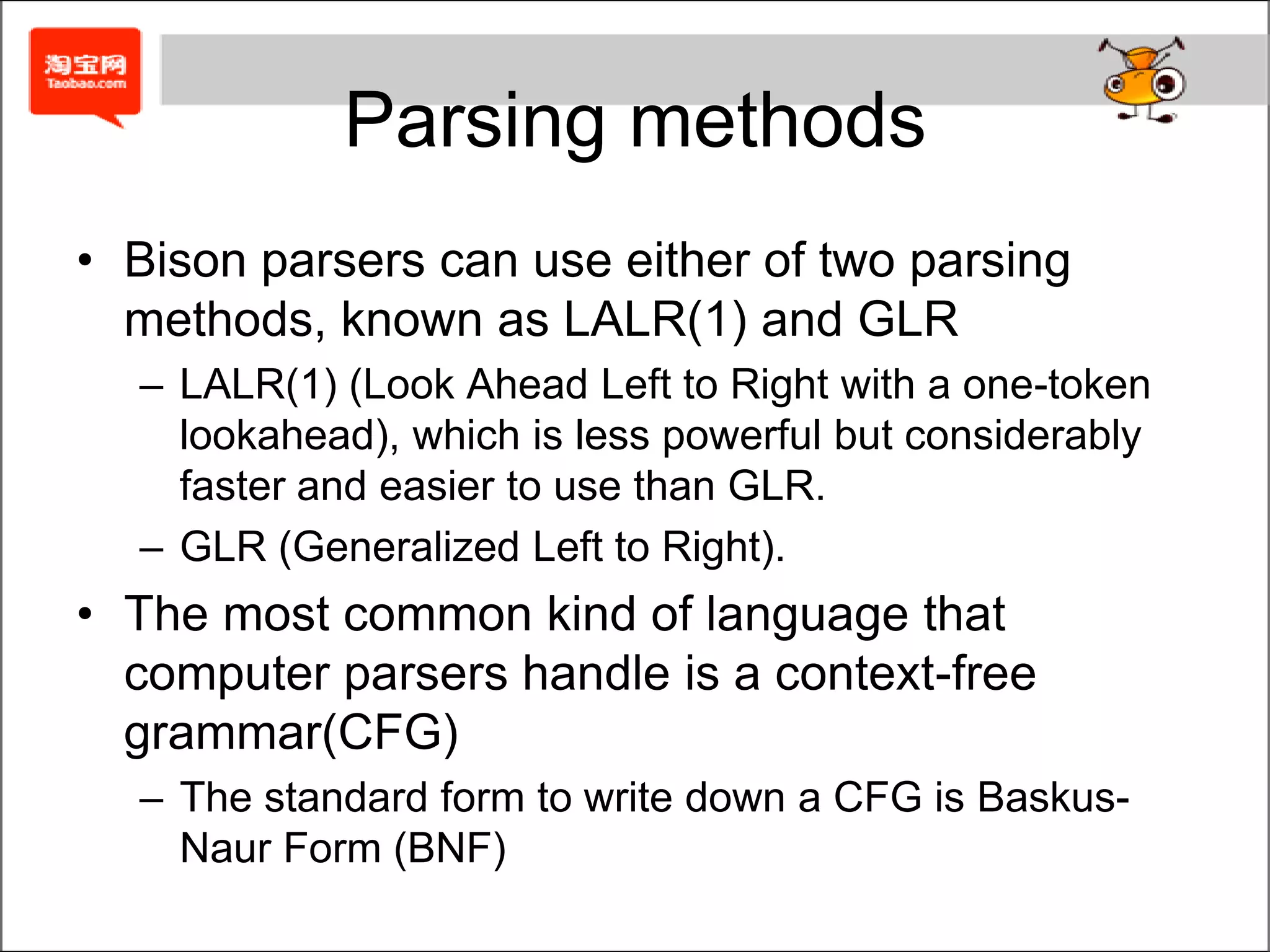 Parsing methodsBison parsers can use either of two parsing methods, known as LALR(1) and GLRLALR(1) (Look Ahead Left to Right with a one-token lookahead), which is less powerful but considerably faster and easier to use than GLR.GLR (Generalized Left to Right).The most common kind of language that computer parsers handle is a context-free grammar(CFG)The standard form to write down a CFG is Baskus-Naur Form (BNF)