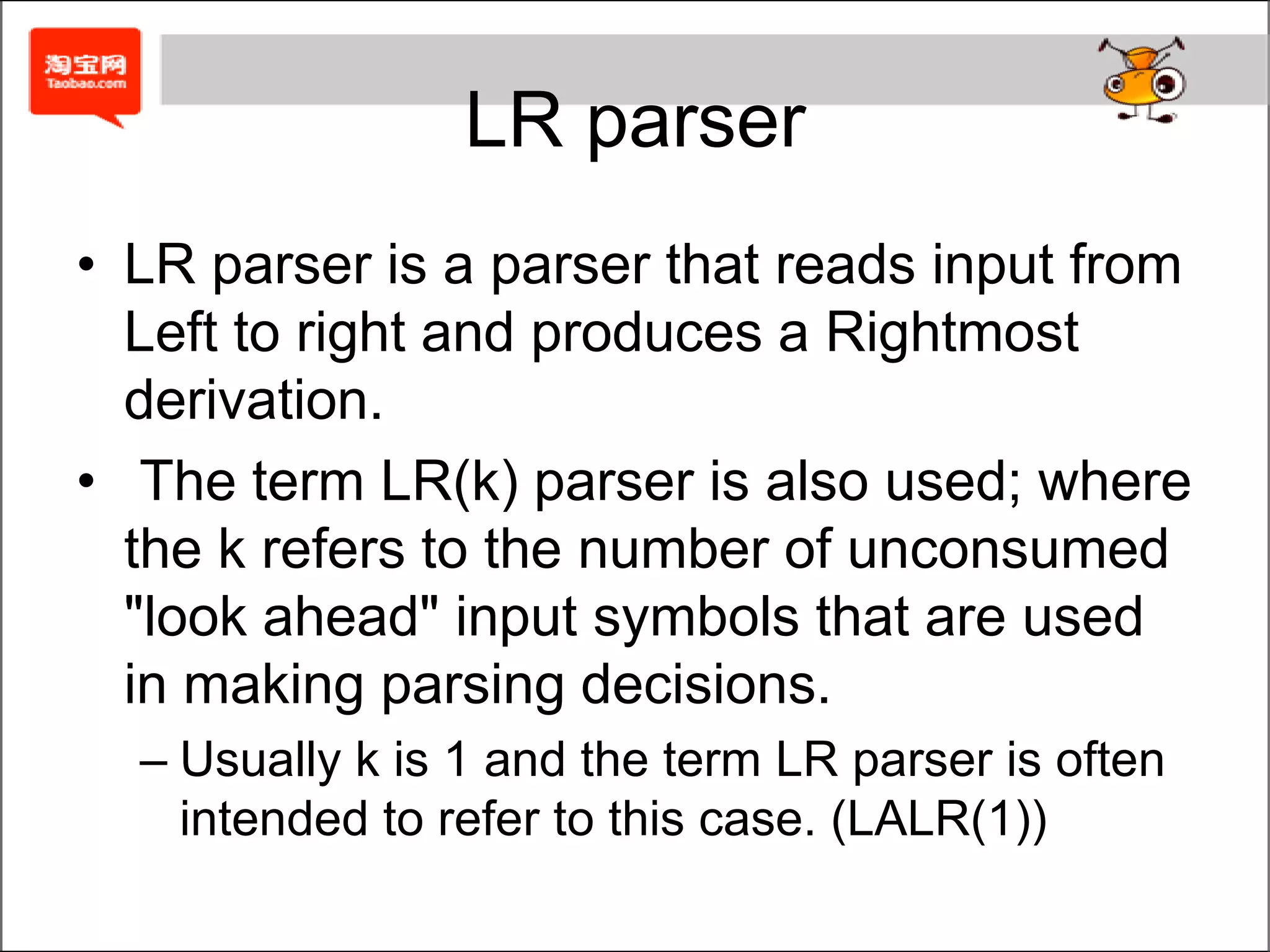 LR parserLR parser is a parser that reads input from Left to right and produces a Rightmost derivation. The term LR(k) parser is also used; where the k refers to the number of unconsumed "look ahead" input symbols that are used in making parsing decisions.Usually k is 1 and the term LR parser is often intended to refer to this case. (LALR(1))